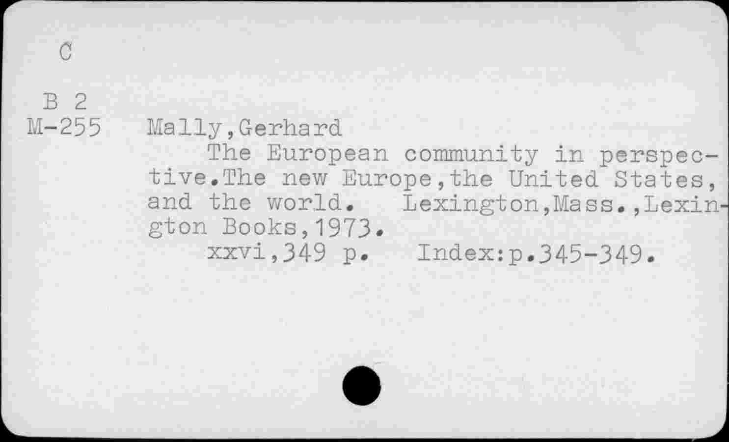 ﻿c
B 2
M-255 Maliy,Gerhard
The European community in perspective.The new Europe,the United States, and the world. Lexington,Mass.,Lexin gton Books,1973-
xxvi,349 p, Index:p.345-349.